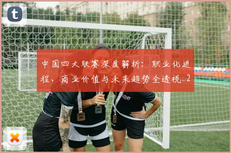中国四大联赛深度解析：职业化进程、商业价值与未来趋势全透视_20260610190254