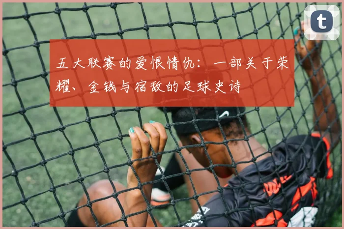 五大联赛的爱恨情仇：一部关于荣耀、金钱与宿敌的足球史诗