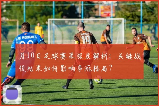 月10日足球赛果深度解析:关键战役结果如何影响争冠格局?