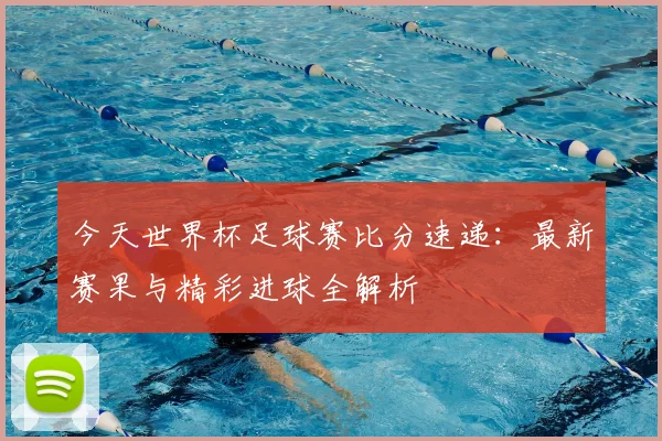 今天世界杯足球赛比分速递:最新赛果与精彩进球全解析