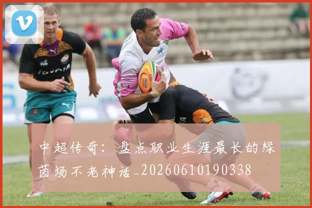 中超传奇：盘点职业生涯最长的绿茵场不老神话_20260610190338