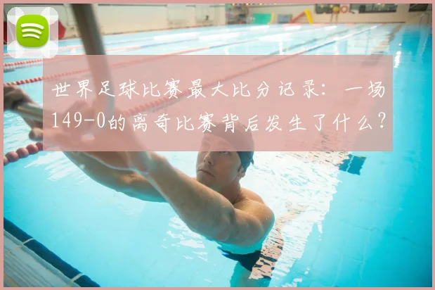 世界足球比赛最大比分记录：一场149-0的离奇比赛背后发生了什么？