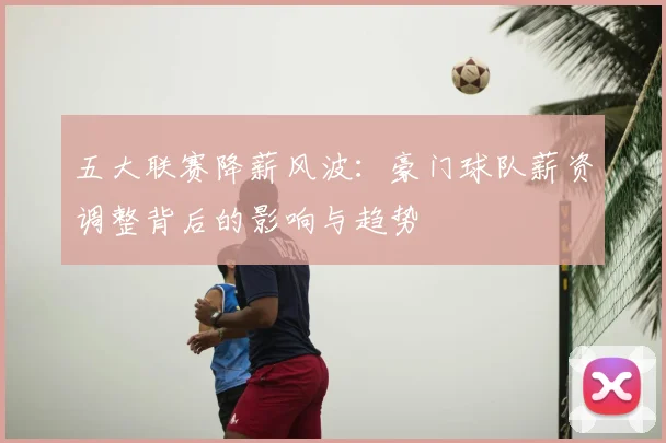 五大联赛降薪风波：豪门球队薪资调整背后的影响与趋势