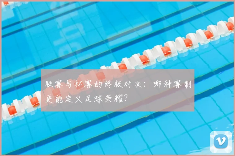 联赛与杯赛的终极对决：哪种赛制更能定义足球荣耀？