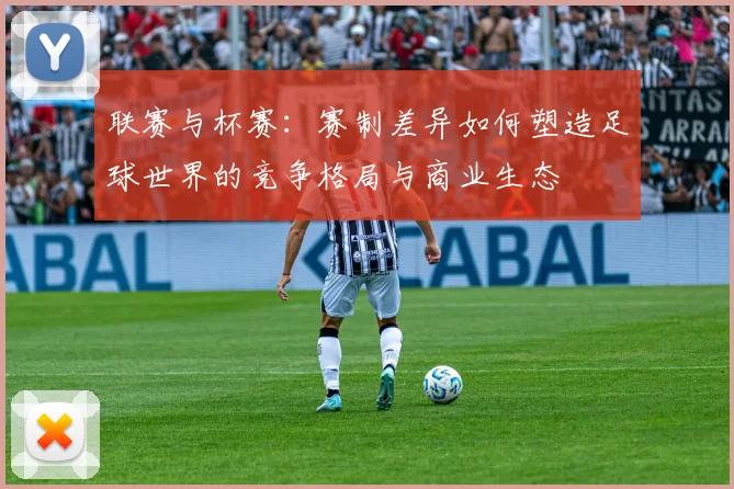 联赛与杯赛:赛制差异如何塑造足球世界的竞争格局与商业生态