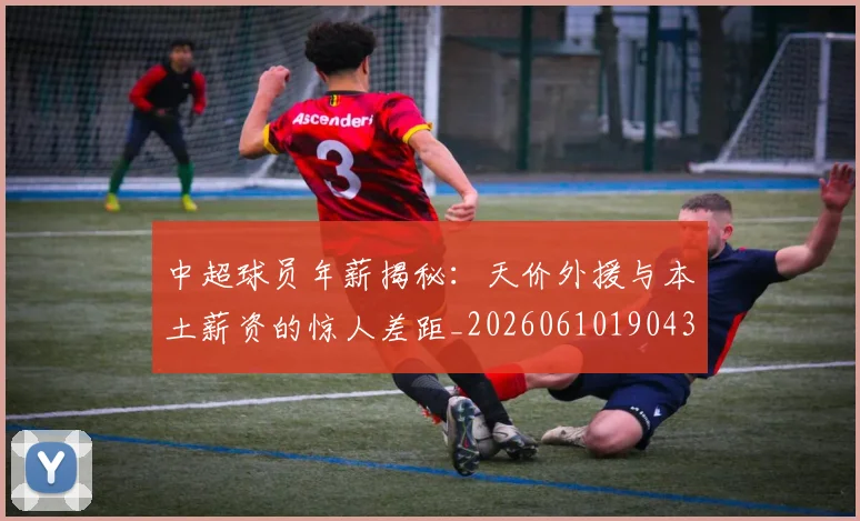 中超球员年薪揭秘：天价外援与本土薪资的惊人差距_20260610190437