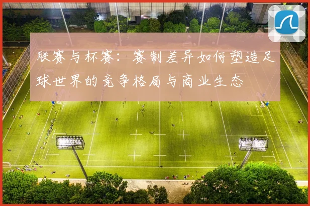 联赛与杯赛：赛制差异如何塑造足球世界的竞争格局与商业生态