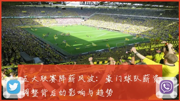 五大联赛降薪风波：豪门球队薪资调整背后的影响与趋势
