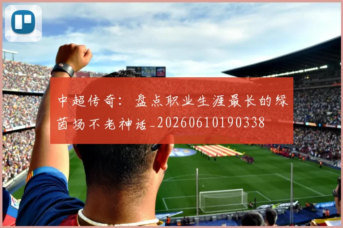 中超传奇：盘点职业生涯最长的绿茵场不老神话_20260610190338